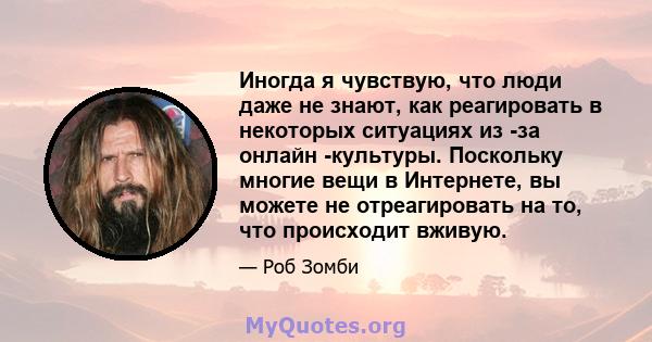 Иногда я чувствую, что люди даже не знают, как реагировать в некоторых ситуациях из -за онлайн -культуры. Поскольку многие вещи в Интернете, вы можете не отреагировать на то, что происходит вживую.