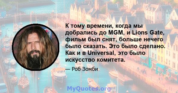 К тому времени, когда мы добрались до MGM, и Lions Gate, фильм был снят, больше нечего было сказать. Это было сделано. Как и в Universal, это было искусство комитета.