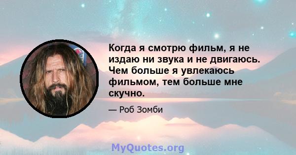 Когда я смотрю фильм, я не издаю ни звука и не двигаюсь. Чем больше я увлекаюсь фильмом, тем больше мне скучно.