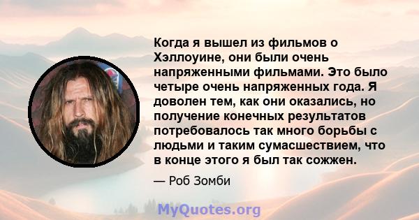 Когда я вышел из фильмов о Хэллоуине, они были очень напряженными фильмами. Это было четыре очень напряженных года. Я доволен тем, как они оказались, но получение конечных результатов потребовалось так много борьбы с