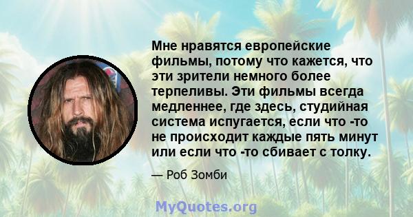 Мне нравятся европейские фильмы, потому что кажется, что эти зрители немного более терпеливы. Эти фильмы всегда медленнее, где здесь, студийная система испугается, если что -то не происходит каждые пять минут или если