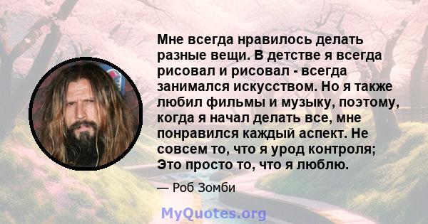 Мне всегда нравилось делать разные вещи. В детстве я всегда рисовал и рисовал - всегда занимался искусством. Но я также любил фильмы и музыку, поэтому, когда я начал делать все, мне понравился каждый аспект. Не совсем