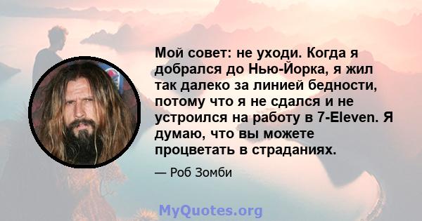 Мой совет: не уходи. Когда я добрался до Нью-Йорка, я жил так далеко за линией бедности, потому что я не сдался и не устроился на работу в 7-Eleven. Я думаю, что вы можете процветать в страданиях.