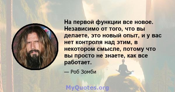 На первой функции все новое. Независимо от того, что вы делаете, это новый опыт, и у вас нет контроля над этим, в некотором смысле, потому что вы просто не знаете, как все работает.