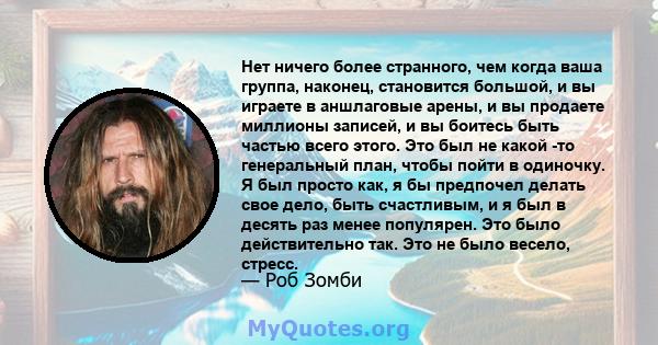 Нет ничего более странного, чем когда ваша группа, наконец, становится большой, и вы играете в аншлаговые арены, и вы продаете миллионы записей, и вы боитесь быть частью всего этого. Это был не какой -то генеральный