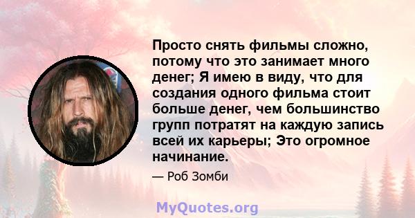 Просто снять фильмы сложно, потому что это занимает много денег; Я имею в виду, что для создания одного фильма стоит больше денег, чем большинство групп потратят на каждую запись всей их карьеры; Это огромное начинание.