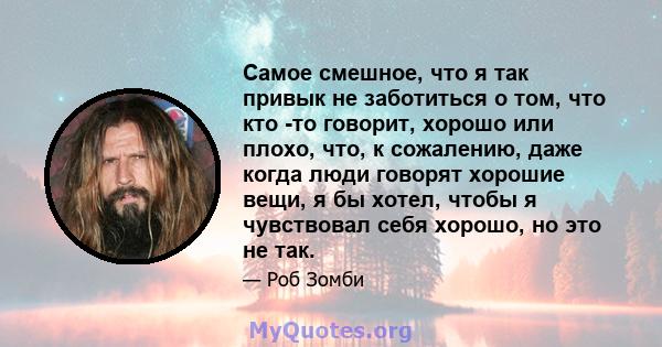 Самое смешное, что я так привык не заботиться о том, что кто -то говорит, хорошо или плохо, что, к сожалению, даже когда люди говорят хорошие вещи, я бы хотел, чтобы я чувствовал себя хорошо, но это не так.