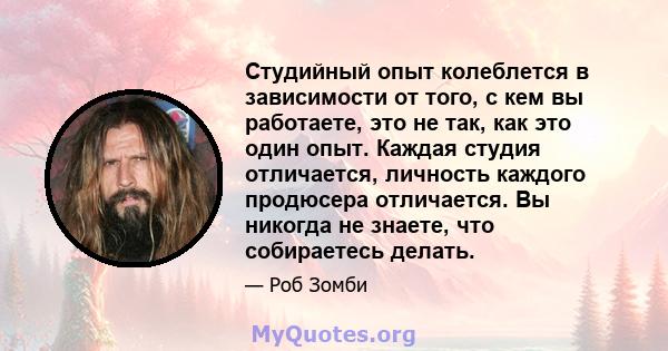 Студийный опыт колеблется в зависимости от того, с кем вы работаете, это не так, как это один опыт. Каждая студия отличается, личность каждого продюсера отличается. Вы никогда не знаете, что собираетесь делать.