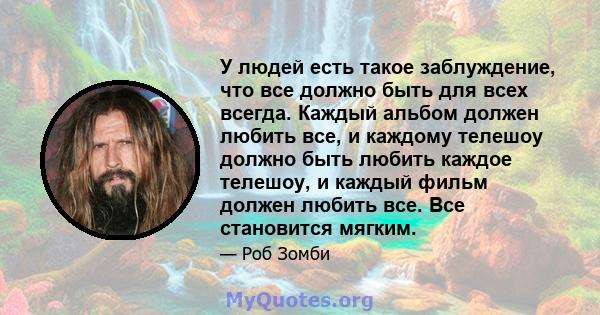 У людей есть такое заблуждение, что все должно быть для всех всегда. Каждый альбом должен любить все, и каждому телешоу должно быть любить каждое телешоу, и каждый фильм должен любить все. Все становится мягким.