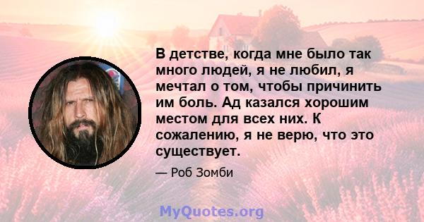 В детстве, когда мне было так много людей, я не любил, я мечтал о том, чтобы причинить им боль. Ад казался хорошим местом для всех них. К сожалению, я не верю, что это существует.