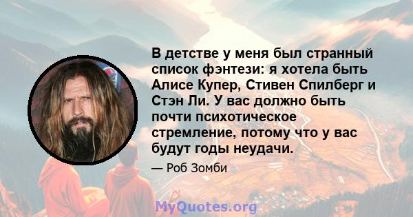 В детстве у меня был странный список фэнтези: я хотела быть Алисе Купер, Стивен Спилберг и Стэн Ли. У вас должно быть почти психотическое стремление, потому что у вас будут годы неудачи.