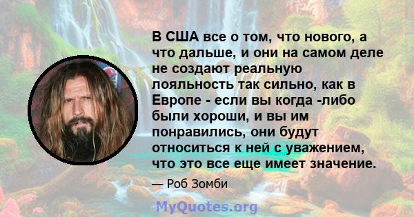 В США все о том, что нового, а что дальше, и они на самом деле не создают реальную лояльность так сильно, как в Европе - если вы когда -либо были хороши, и вы им понравились, они будут относиться к ней с уважением, что