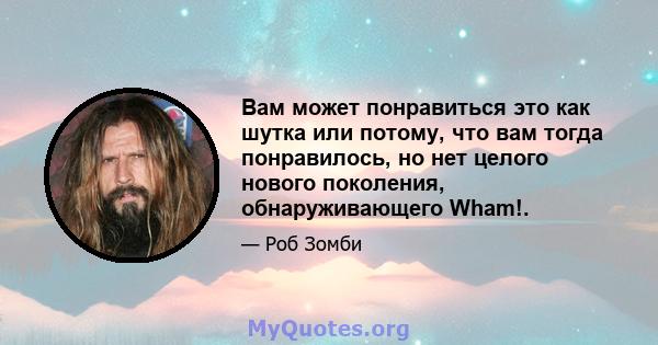 Вам может понравиться это как шутка или потому, что вам тогда понравилось, но нет целого нового поколения, обнаруживающего Wham!.