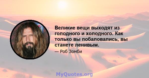 Великие вещи выходят из голодного и холодного. Как только вы побаловались, вы станете ленивым.