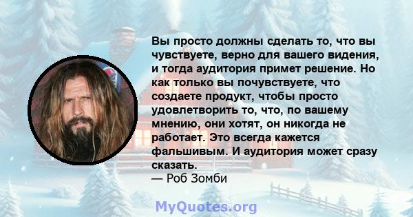 Вы просто должны сделать то, что вы чувствуете, верно для вашего видения, и тогда аудитория примет решение. Но как только вы почувствуете, что создаете продукт, чтобы просто удовлетворить то, что, по вашему мнению, они