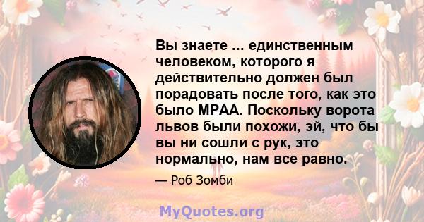 Вы знаете ... единственным человеком, которого я действительно должен был порадовать после того, как это было MPAA. Поскольку ворота львов были похожи, эй, что бы вы ни сошли с рук, это нормально, нам все равно.