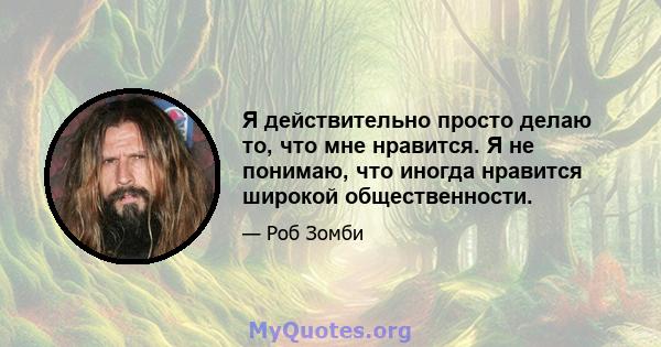 Я действительно просто делаю то, что мне нравится. Я не понимаю, что иногда нравится широкой общественности.