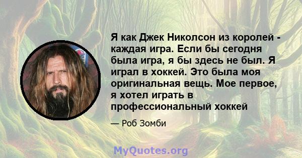 Я как Джек Николсон из королей - каждая игра. Если бы сегодня была игра, я бы здесь не был. Я играл в хоккей. Это была моя оригинальная вещь. Мое первое, я хотел играть в профессиональный хоккей