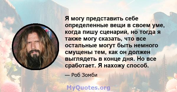 Я могу представить себе определенные вещи в своем уме, когда пишу сценарий, но тогда я также могу сказать, что все остальные могут быть немного смущены тем, как он должен выглядеть в конце дня. Но все сработает. Я