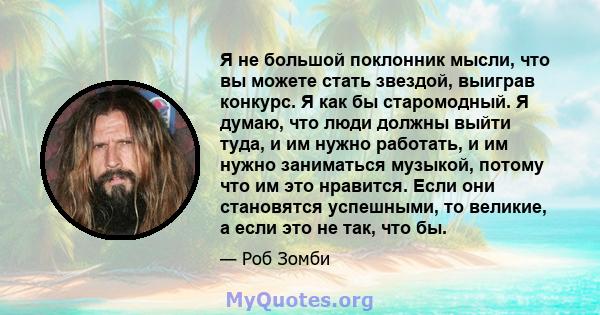 Я не большой поклонник мысли, что вы можете стать звездой, выиграв конкурс. Я как бы старомодный. Я думаю, что люди должны выйти туда, и им нужно работать, и им нужно заниматься музыкой, потому что им это нравится. Если 