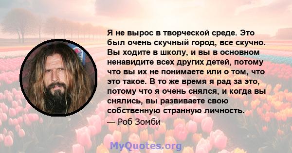 Я не вырос в творческой среде. Это был очень скучный город, все скучно. Вы ходите в школу, и вы в основном ненавидите всех других детей, потому что вы их не понимаете или о том, что это такое. В то же время я рад за