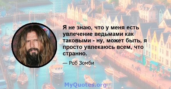 Я не знаю, что у меня есть увлечение ведьмами как таковыми - ну, может быть, я просто увлекаюсь всем, что странно.