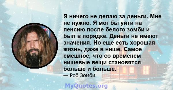 Я ничего не делаю за деньги. Мне не нужно. Я мог бы уйти на пенсию после белого зомби и был в порядке. Деньги не имеют значения. Но еще есть хорошая жизнь, даже в нише. Самое смешное, что со временем нишевые вещи