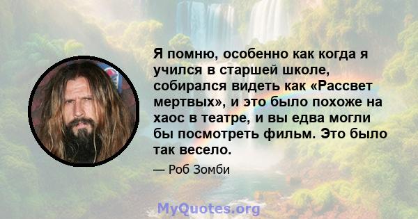 Я помню, особенно как когда я учился в старшей школе, собирался видеть как «Рассвет мертвых», и это было похоже на хаос в театре, и вы едва могли бы посмотреть фильм. Это было так весело.