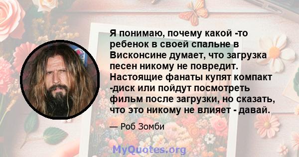 Я понимаю, почему какой -то ребенок в своей спальне в Висконсине думает, что загрузка песен никому не повредит. Настоящие фанаты купят компакт -диск или пойдут посмотреть фильм после загрузки, но сказать, что это никому 