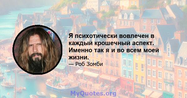 Я психотически вовлечен в каждый крошечный аспект. Именно так я и во всем моей жизни.