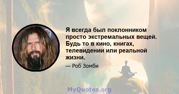 Я всегда был поклонником просто экстремальных вещей. Будь то в кино, книгах, телевидении или реальной жизни.