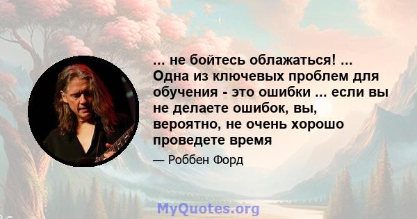 ... не бойтесь облажаться! ... Одна из ключевых проблем для обучения - это ошибки ... если вы не делаете ошибок, вы, вероятно, не очень хорошо проведете время