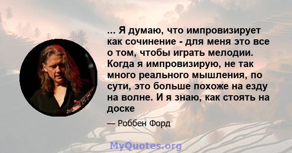 ... Я думаю, что импровизирует как сочинение - для меня это все о том, чтобы играть мелодии. Когда я импровизирую, не так много реального мышления, по сути, это больше похоже на езду на волне. И я знаю, как стоять на