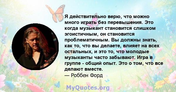 Я действительно верю, что можно много играть без перевышения. Это когда музыкант становится слишком эгоистичным, он становится проблематичным. Вы должны знать, как то, что вы делаете, влияет на всех остальных, и это то, 