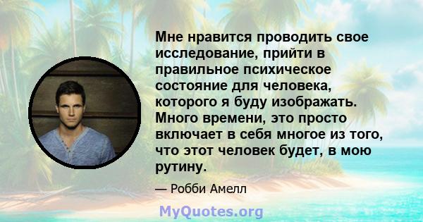 Мне нравится проводить свое исследование, прийти в правильное психическое состояние для человека, которого я буду изображать. Много времени, это просто включает в себя многое из того, что этот человек будет, в мою