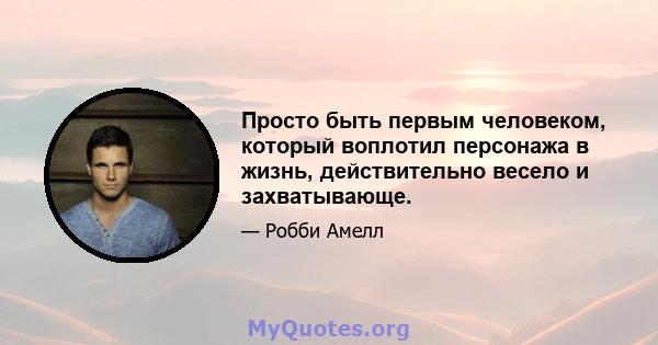 Просто быть первым человеком, который воплотил персонажа в жизнь, действительно весело и захватывающе.