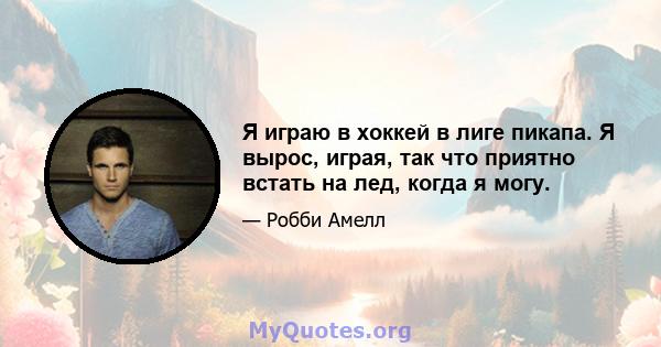 Я играю в хоккей в лиге пикапа. Я вырос, играя, так что приятно встать на лед, когда я могу.