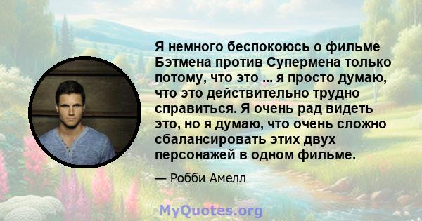 Я немного беспокоюсь о фильме Бэтмена против Супермена только потому, что это ... я просто думаю, что это действительно трудно справиться. Я очень рад видеть это, но я думаю, что очень сложно сбалансировать этих двух