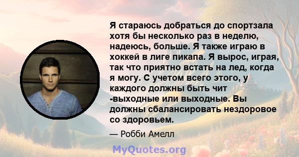 Я стараюсь добраться до спортзала хотя бы несколько раз в неделю, надеюсь, больше. Я также играю в хоккей в лиге пикапа. Я вырос, играя, так что приятно встать на лед, когда я могу. С учетом всего этого, у каждого