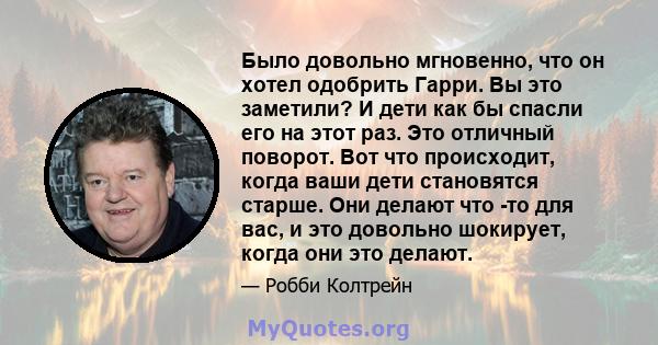 Было довольно мгновенно, что он хотел одобрить Гарри. Вы это заметили? И дети как бы спасли его на этот раз. Это отличный поворот. Вот что происходит, когда ваши дети становятся старше. Они делают что -то для вас, и это 