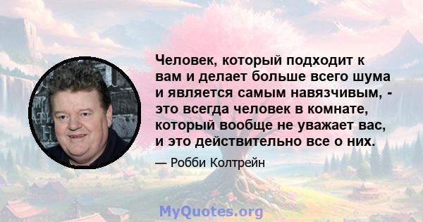 Человек, который подходит к вам и делает больше всего шума и является самым навязчивым, - это всегда человек в комнате, который вообще не уважает вас, и это действительно все о них.