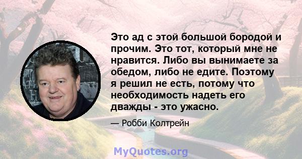 Это ад с этой большой бородой и прочим. Это тот, который мне не нравится. Либо вы вынимаете за обедом, либо не едите. Поэтому я решил не есть, потому что необходимость надеть его дважды - это ужасно.