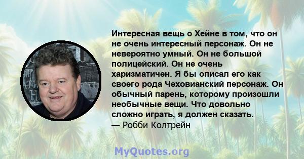 Интересная вещь о Хейне в том, что он не очень интересный персонаж. Он не невероятно умный. Он не большой полицейский. Он не очень харизматичен. Я бы описал его как своего рода Чеховианский персонаж. Он обычный парень,