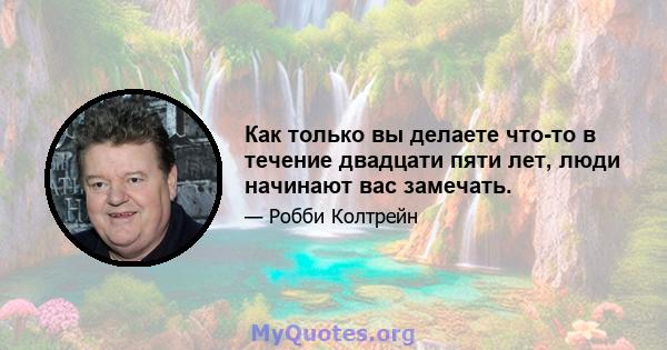 Как только вы делаете что-то в течение двадцати пяти лет, люди начинают вас замечать.