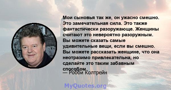 Мои сыновья так же, он ужасно смешно. Это замечательная сила. Это также фантастически разоружающе. Женщины считают это невероятно разоружным. Вы можете сказать самые удивительные вещи, если вы смешно. Вы можете