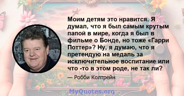 Моим детям это нравится. Я думал, что я был самым крутым папой в мире, когда я был в фильме о Бонде, но тоже «Гарри Поттер»? Ну, я думаю, что я претендую на медаль за исключительное воспитание или что -то в этом роде,