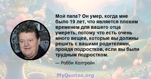 Мой папа? Он умер, когда мне было 19 лет, что является плохим временем для вашего отца умереть, потому что есть очень много вещей, которые вы должны решить с вашими родителями, пройдя подростков, если вы были трудным