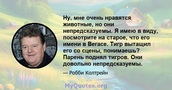 Ну, мне очень нравятся животные, но они непредсказуемы. Я имею в виду, посмотрите на старое, что его имени в Вегасе. Тигр вытащил его со сцены, понимаешь? Парень поднял тигров. Они довольно непредсказуемы.