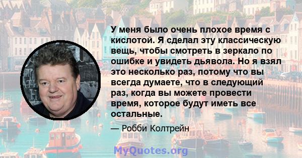 У меня было очень плохое время с кислотой. Я сделал эту классическую вещь, чтобы смотреть в зеркало по ошибке и увидеть дьявола. Но я взял это несколько раз, потому что вы всегда думаете, что в следующий раз, когда вы