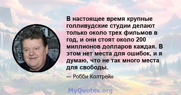 В настоящее время крупные голливудские студии делают только около трех фильмов в год, и они стоят около 200 миллионов долларов каждая. В этом нет места для ошибок, и я думаю, что не так много места для свободы.